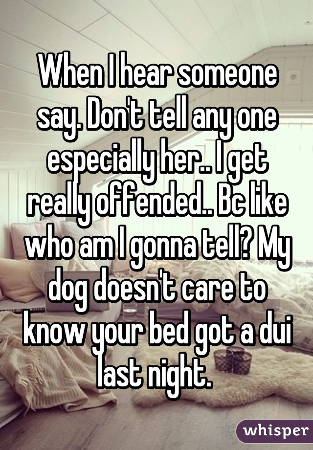 When I hear someone say. Don't tell any one especially her.. I get really offended.. Bc like who am I gonna tell? My dog doesn't care to know your bed got a dui last night. 