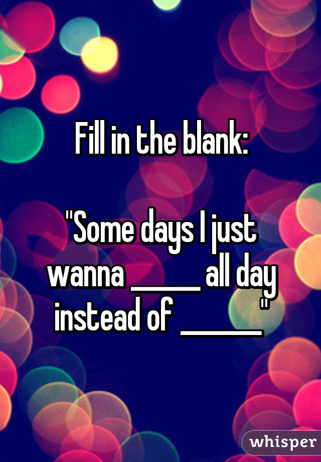 Fill in the blank:

"Some days I just wanna ______ all day instead of _______"