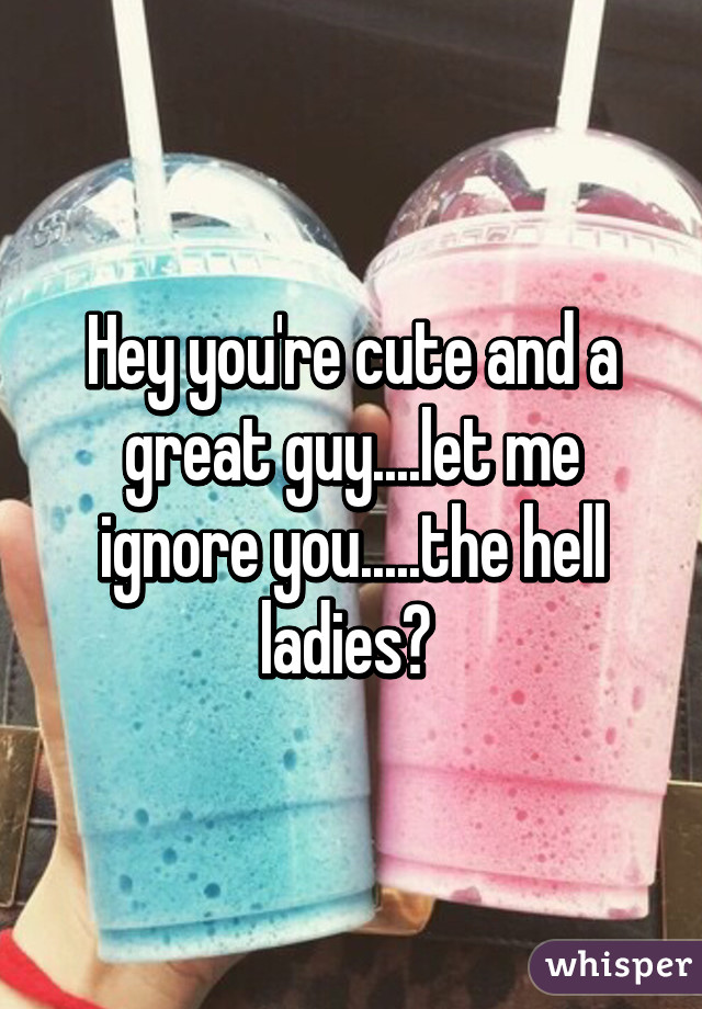 Hey you're cute and a great guy....let me ignore you.....the hell ladies? 