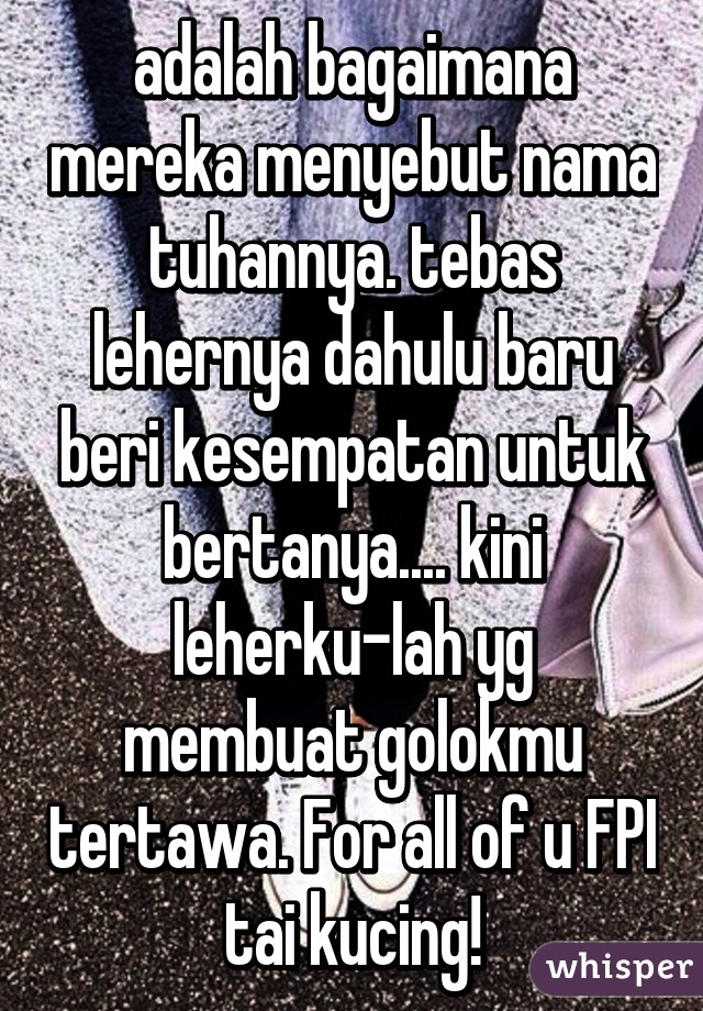 adalah bagaimana mereka menyebut nama tuhannya. tebas lehernya dahulu baru beri kesempatan untuk bertanya.... kini leherku-lah yg membuat golokmu tertawa. For all of u FPI tai kucing!