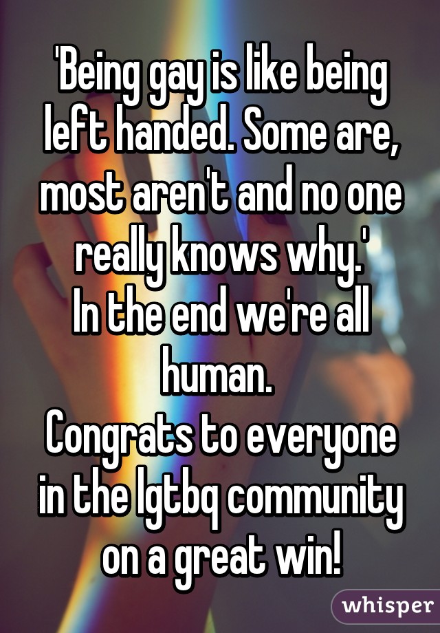 'Being gay is like being left handed. Some are, most aren't and no one really knows why.'
In the end we're all human. 
Congrats to everyone in the lgtbq community on a great win!