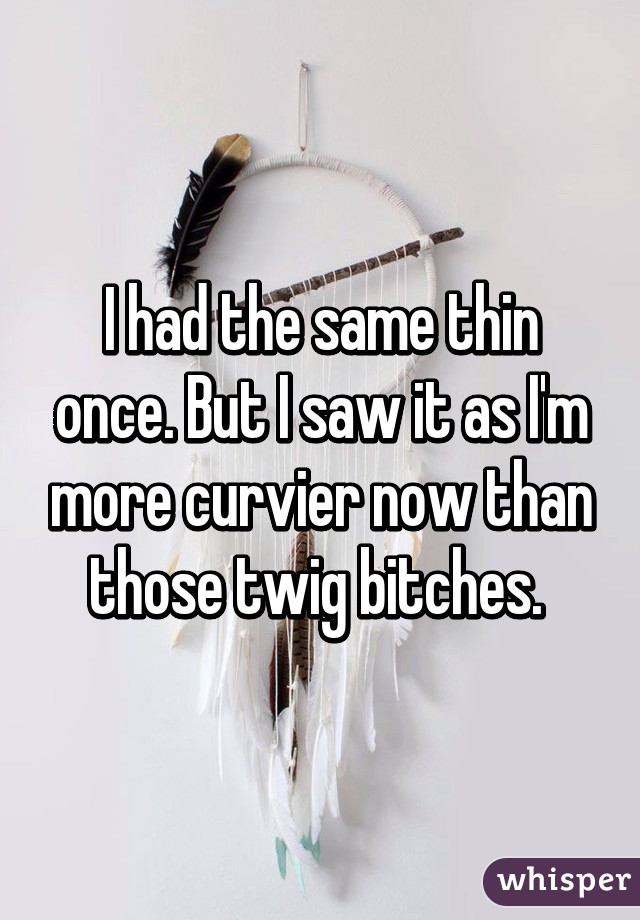 I had the same thin once. But I saw it as I'm more curvier now than those twig bitches. 