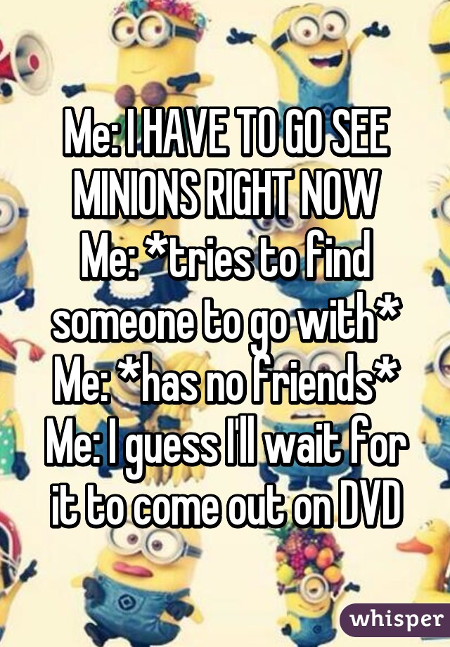 Me: I HAVE TO GO SEE MINIONS RIGHT NOW
Me: *tries to find someone to go with*
Me: *has no friends*
Me: I guess I'll wait for it to come out on DVD