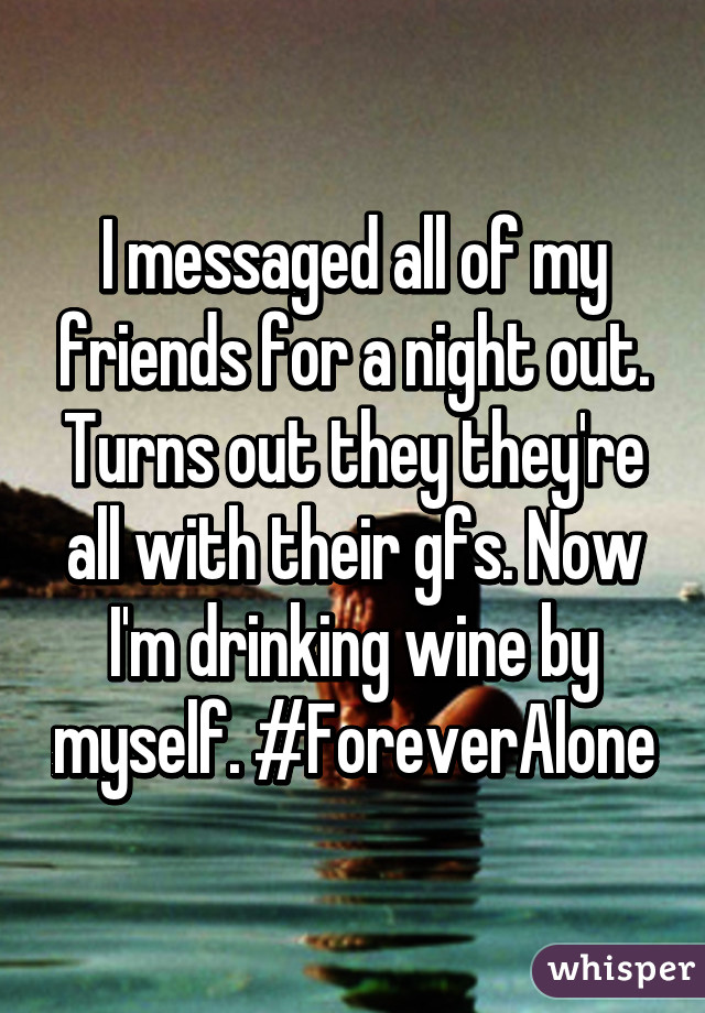 I messaged all of my friends for a night out. Turns out they they're all with their gfs. Now I'm drinking wine by myself. #ForeverAlone