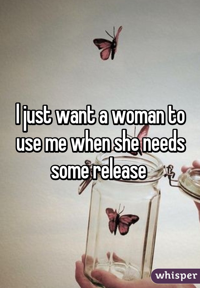 I just want a woman to use me when she needs some release 