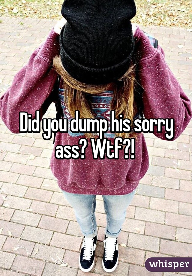 Did you dump his sorry ass? Wtf?! 