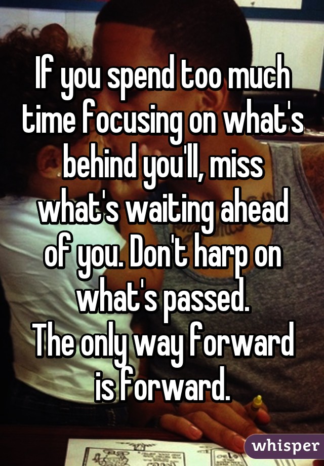 If you spend too much time focusing on what's behind you'll, miss what's waiting ahead of you. Don't harp on what's passed.
The only way forward is forward.