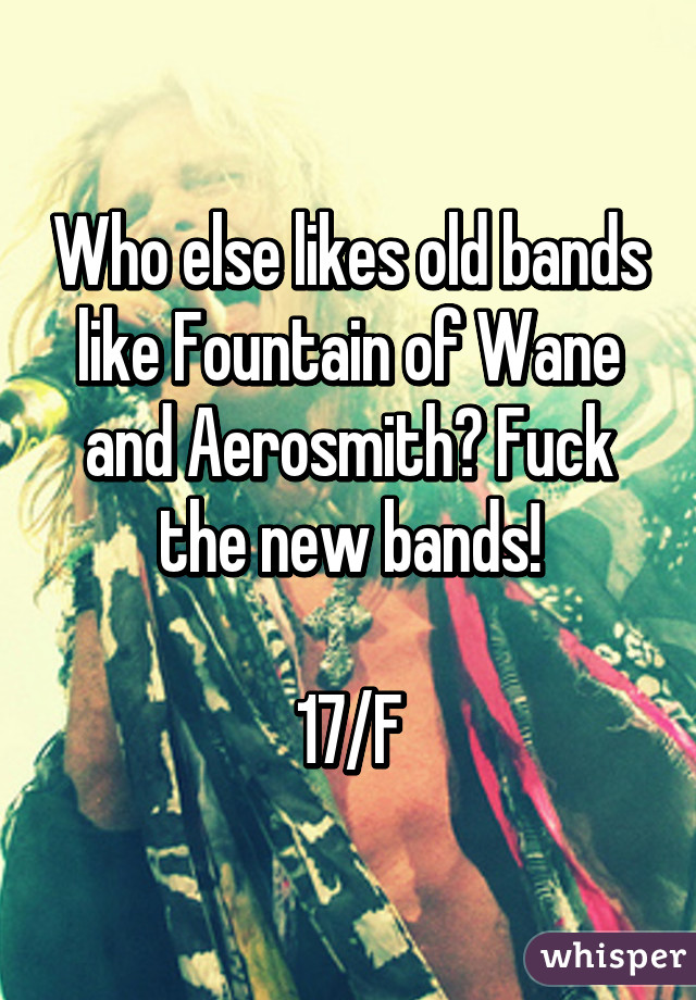 Who else likes old bands like Fountain of Wane and Aerosmith? Fuck the new bands!

17/F