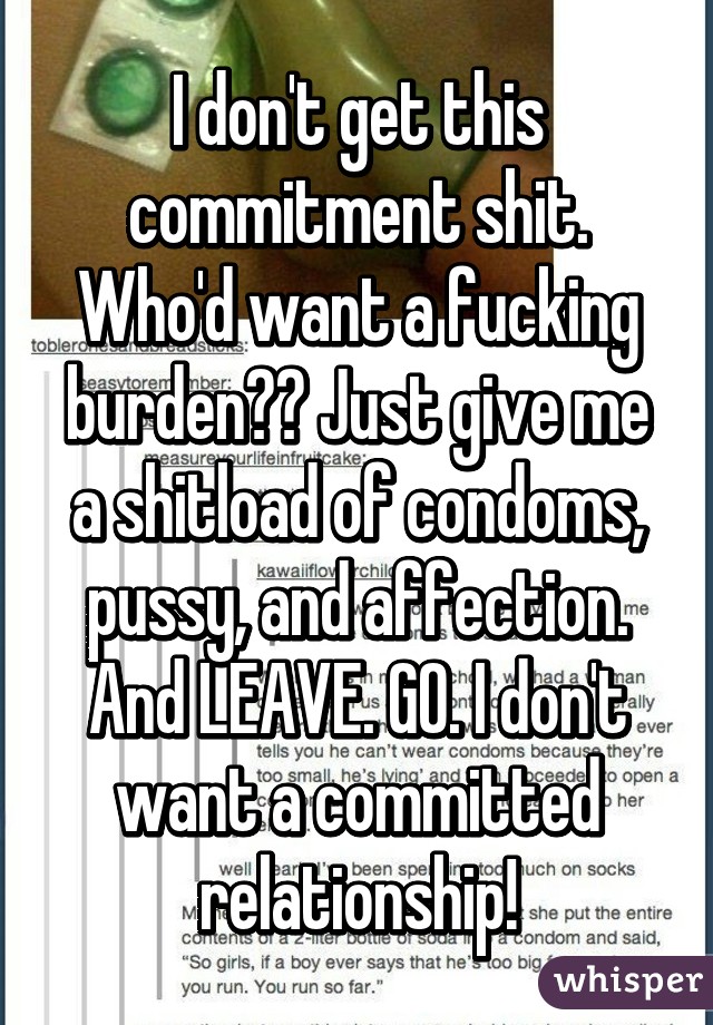 I don't get this commitment shit. Who'd want a fucking burden?? Just give me a shitload of condoms, pussy, and affection. And LEAVE. GO. I don't want a committed relationship!