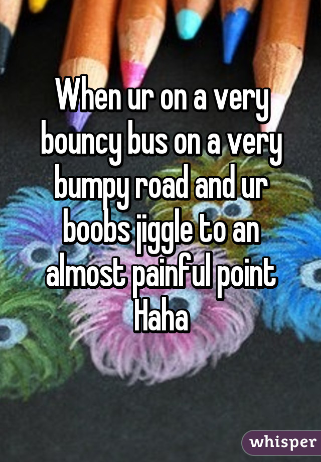 When ur on a very bouncy bus on a very bumpy road and ur boobs jiggle to an almost painful point
 Haha 
