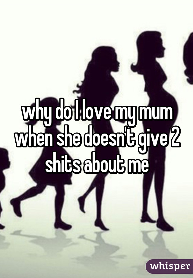 why do I love my mum when she doesn't give 2 shits about me