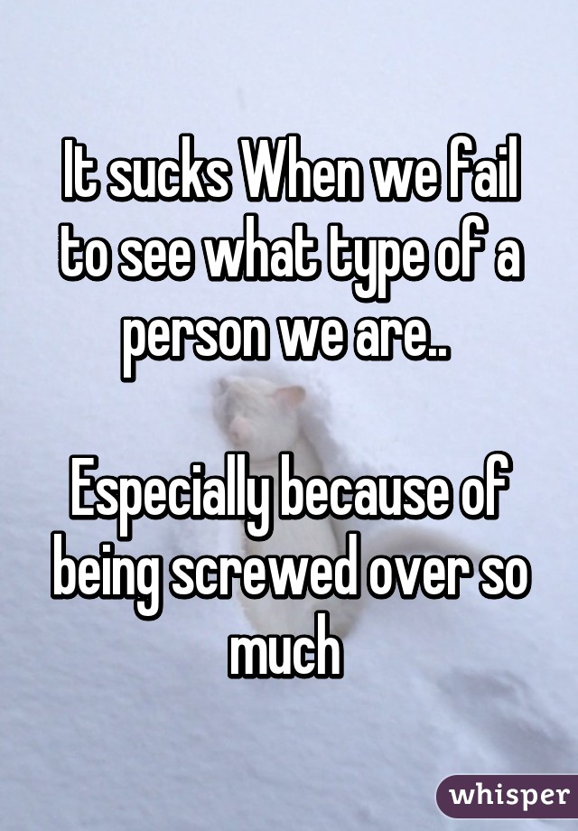 It sucks When we fail to see what type of a person we are.. 

Especially because of being screwed over so much 