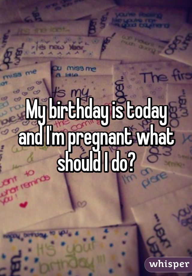 My birthday is today and I'm pregnant what should I do?