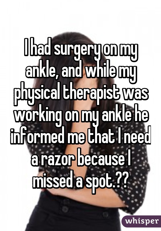 I had surgery on my ankle, and while my physical therapist was working on my ankle he informed me that I need a razor because I missed a spot.😳😳