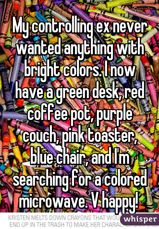 My controlling ex never wanted anything with bright colors. I now have a green desk, red coffee pot, purple couch, pink toaster, blue chair, and I'm searching for a colored microwave. V happy! 