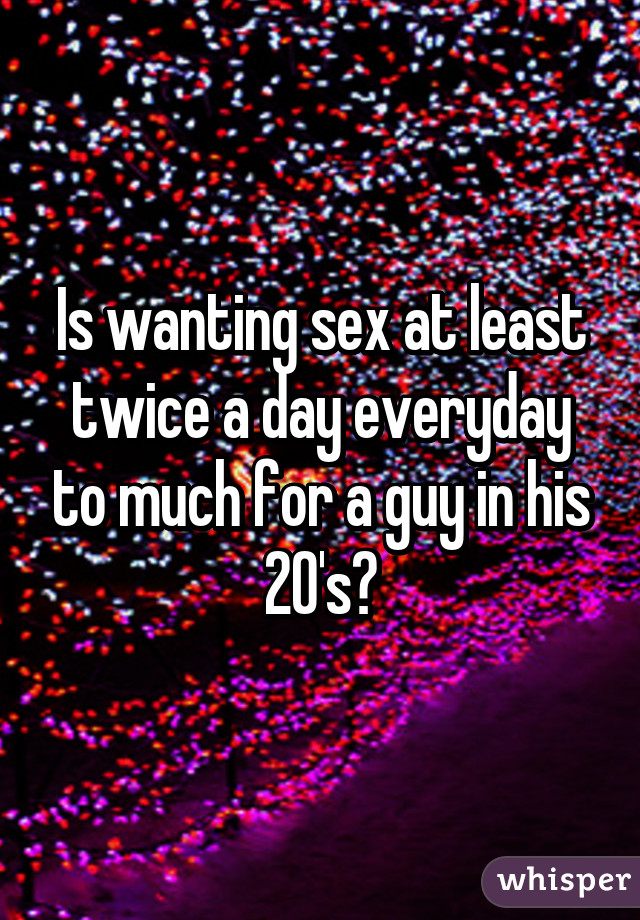 Is wanting sex at least twice a day everyday to much for a guy in his 20's?