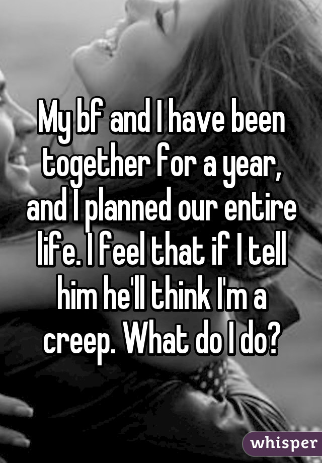 My bf and I have been together for a year, and I planned our entire life. I feel that if I tell him he'll think I'm a creep. What do I do?