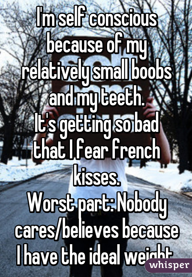 I'm self conscious because of my relatively small boobs and my teeth.
It's getting so bad that I fear french kisses.
Worst part: Nobody cares/believes because I have the ideal weight.