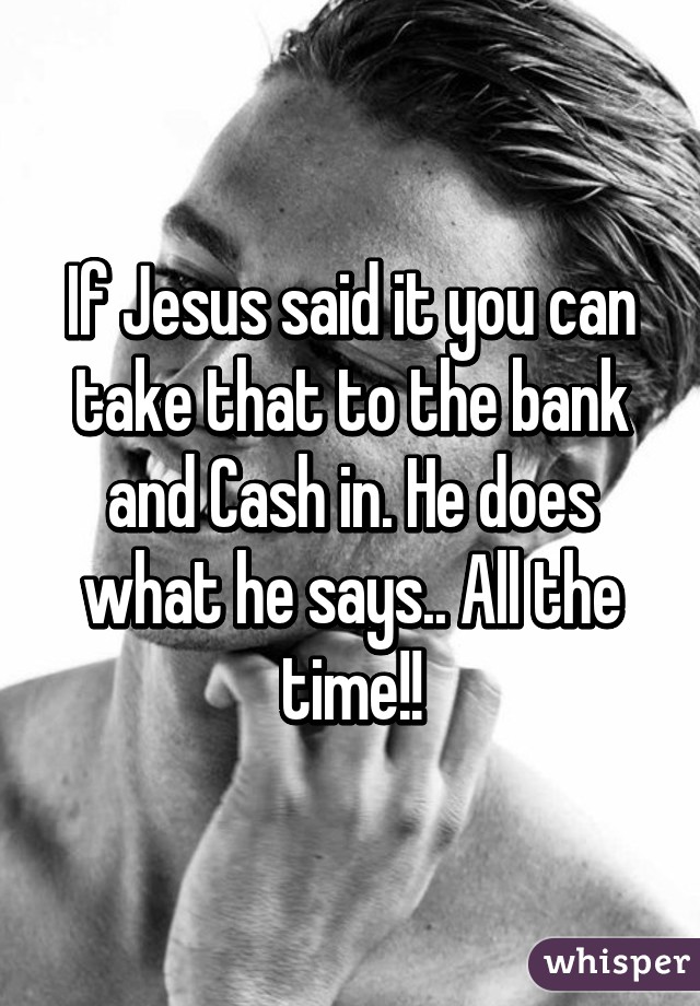 If Jesus said it you can take that to the bank and Cash in. He does what he says.. All the time!!