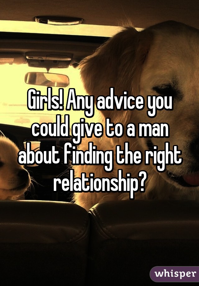 Girls! Any advice you could give to a man about finding the right relationship?