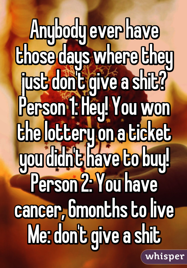 Anybody ever have those days where they just don't give a shit?
Person 1: Hey! You won the lottery on a ticket you didn't have to buy!
Person 2: You have cancer, 6months to live
Me: don't give a shit