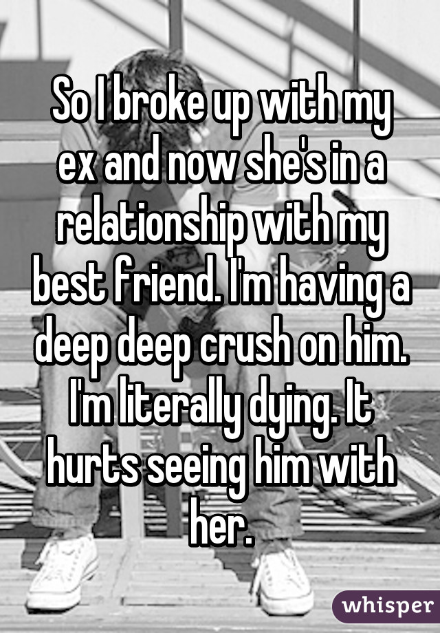 So I broke up with my ex and now she's in a relationship with my best friend. I'm having a deep deep crush on him. I'm literally dying. It hurts seeing him with her.