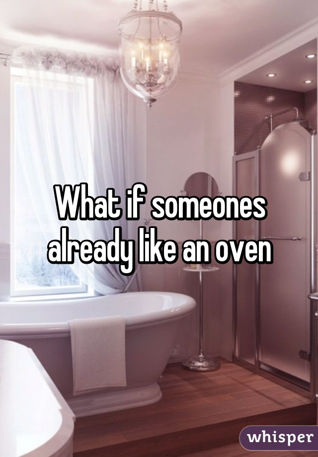 What if someones already like an oven