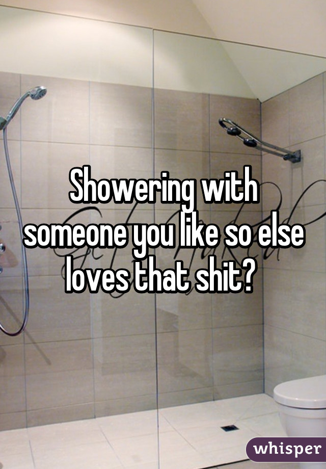 Showering with someone you like so else loves that shit? 