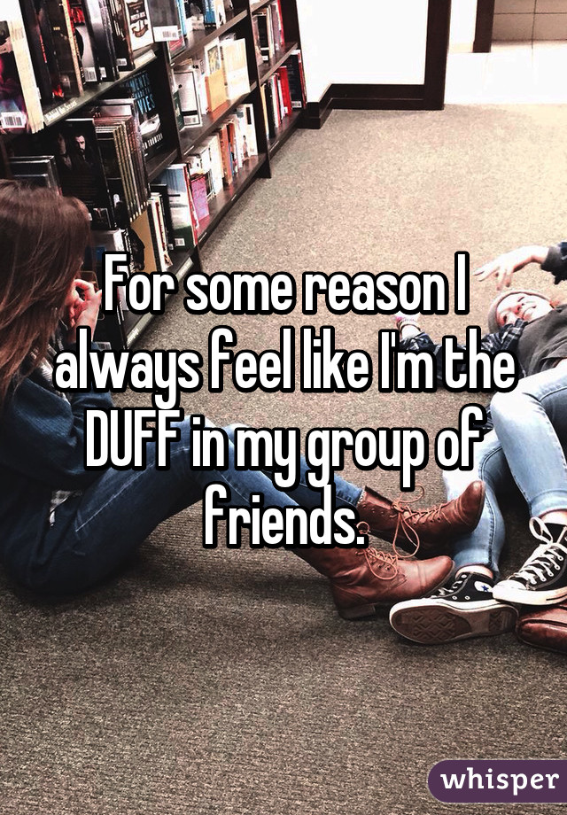 For some reason I always feel like I'm the DUFF in my group of friends.