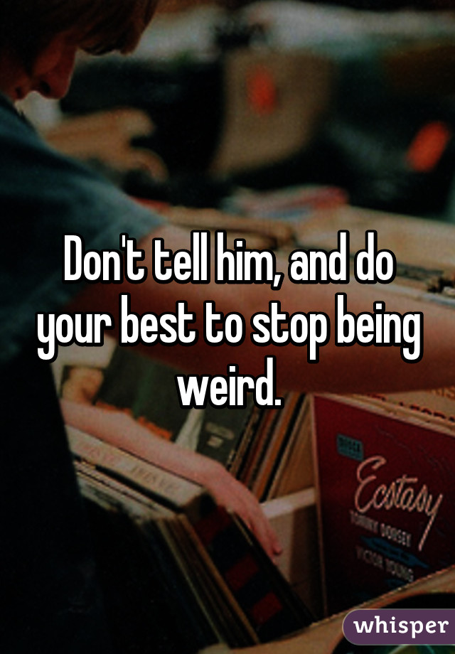 Don't tell him, and do your best to stop being weird.