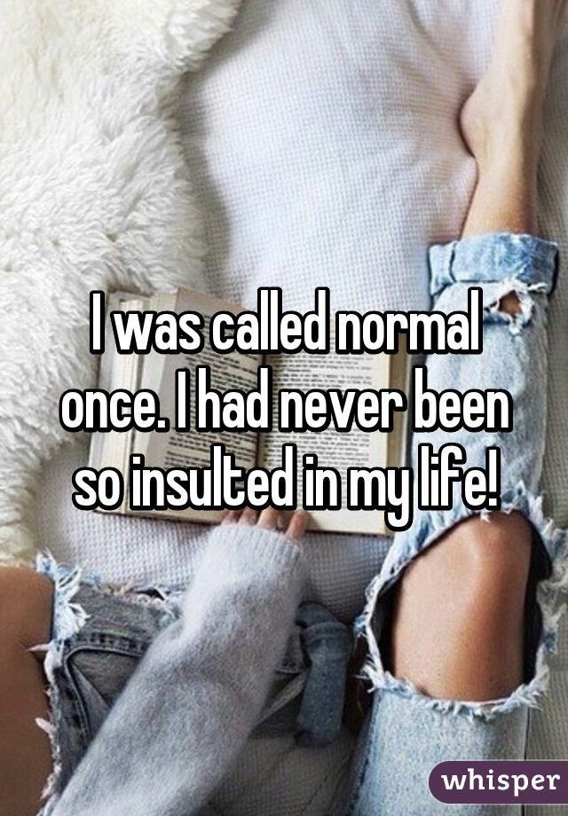 I was called normal once. I had never been so insulted in my life!