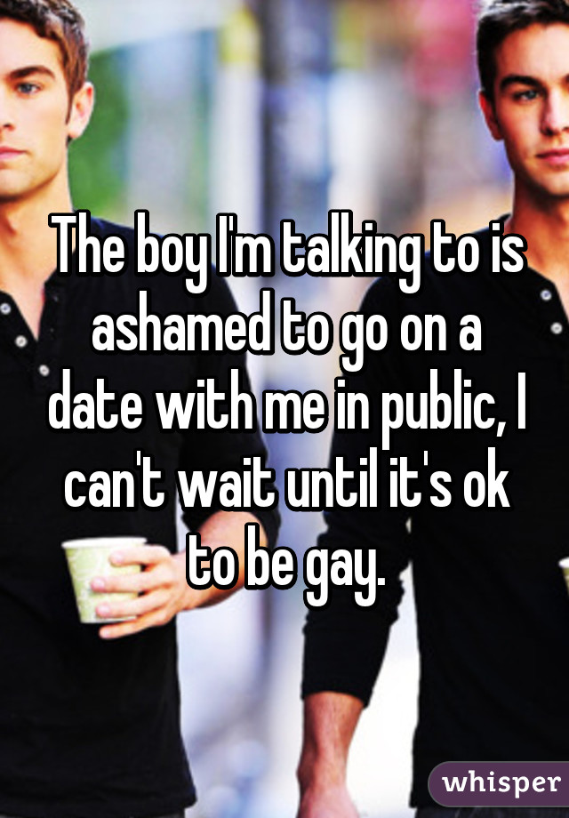 The boy I'm talking to is ashamed to go on a date with me in public, I can't wait until it's ok to be gay.