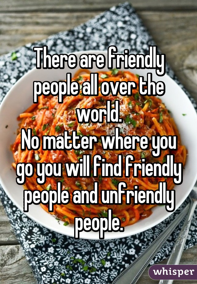 There are friendly people all over the world.
No matter where you go you will find friendly people and unfriendly people.