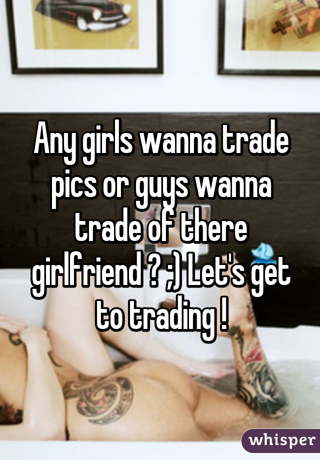 Any girls wanna trade pics or guys wanna trade of there girlfriend ? ;) Let's get to trading !