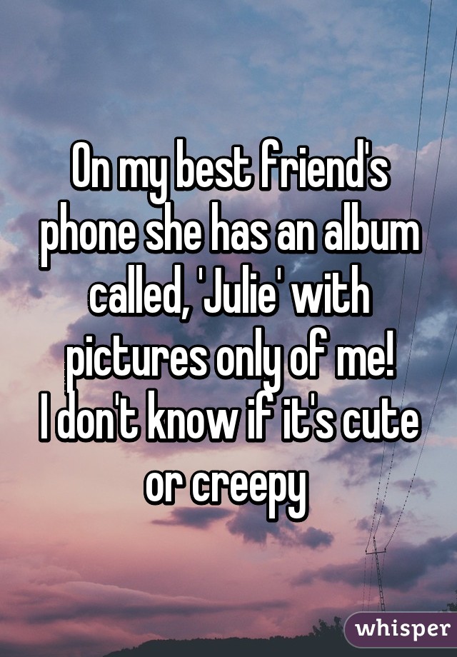 On my best friend's phone she has an album called, 'Julie' with pictures only of me!
I don't know if it's cute or creepy 