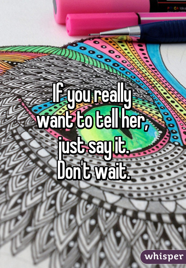 If you really 
want to tell her, 
just say it.
Don't wait.