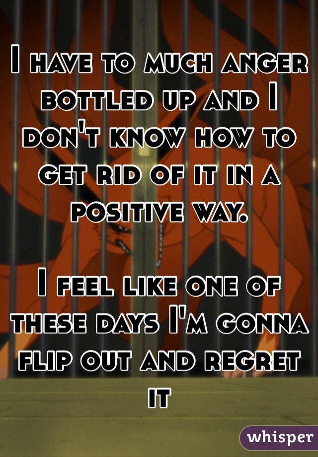 I have to much anger bottled up and I don't know how to get rid of it in a positive way. 

I feel like one of these days I'm gonna flip out and regret it