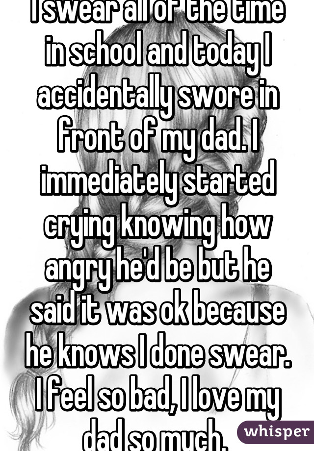 I swear all of the time in school and today I accidentally swore in front of my dad. I immediately started crying knowing how angry he'd be but he said it was ok because he knows I done swear. I feel so bad, I love my dad so much. 