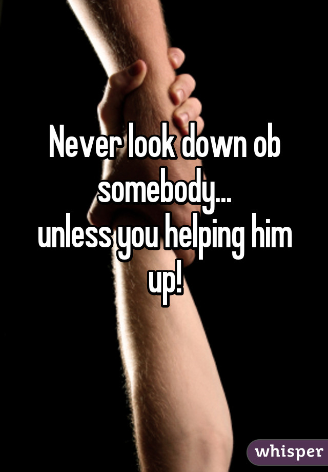 Never look down ob somebody...
unless you helping him up!
