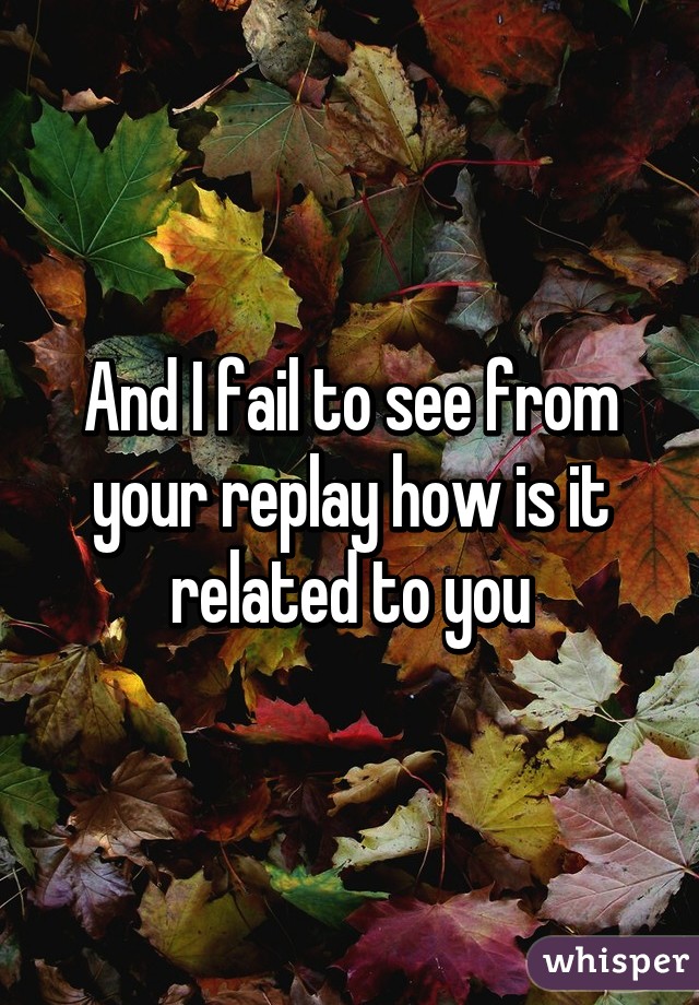 And I fail to see from your replay how is it related to you