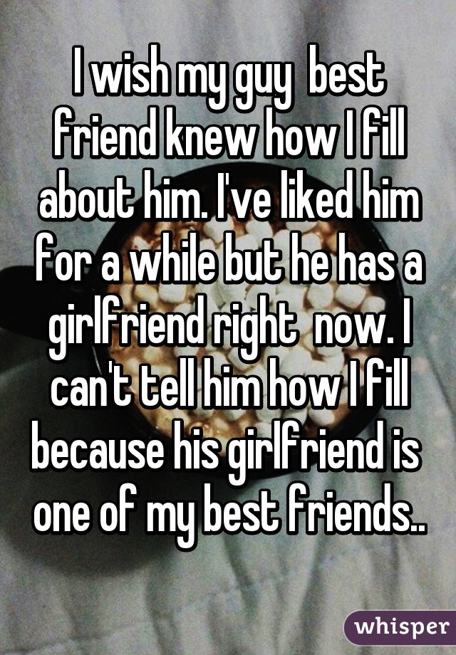 I wish my guy  best friend knew how I fill about him. I've liked him for a while but he has a girlfriend right  now. I can't tell him how I fill because his girlfriend is  one of my best friends.. 