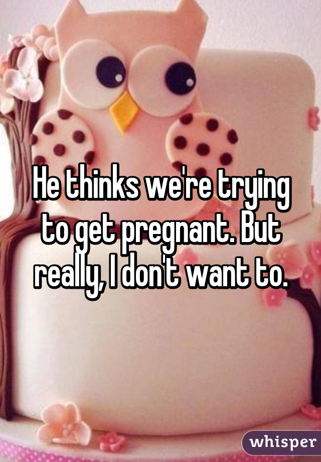 He thinks we're trying to get pregnant. But really, I don't want to.