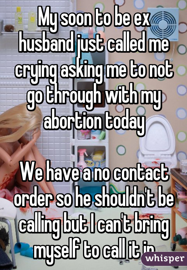 My soon to be ex husband just called me crying asking me to not go through with my abortion today

We have a no contact order so he shouldn't be calling but I can't bring myself to call it in