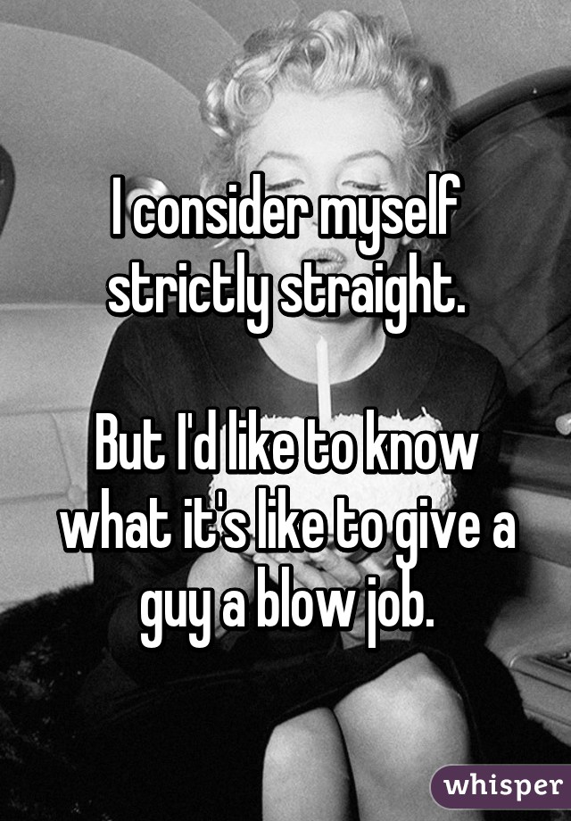 I consider myself strictly straight.

But I'd like to know what it's like to give a guy a blow job.