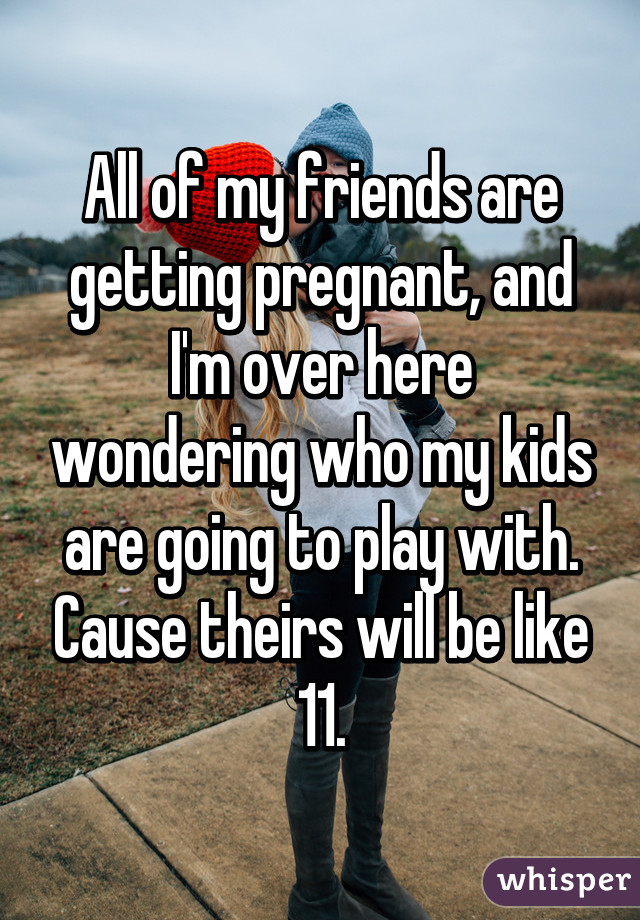 All of my friends are getting pregnant, and I'm over here wondering who my kids are going to play with. Cause theirs will be like 11.