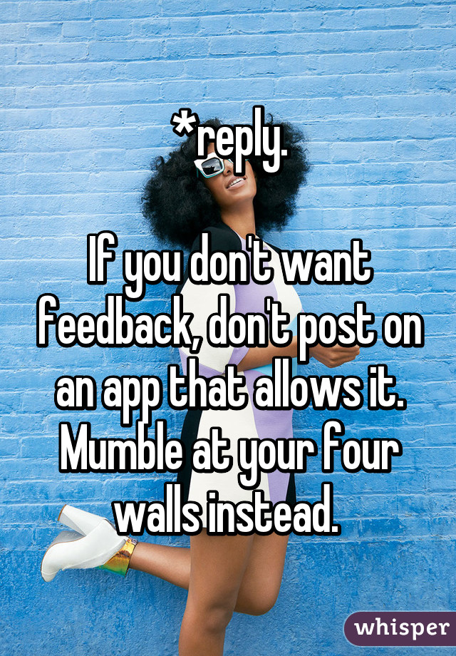 *reply.

If you don't want feedback, don't post on an app that allows it. Mumble at your four walls instead. 