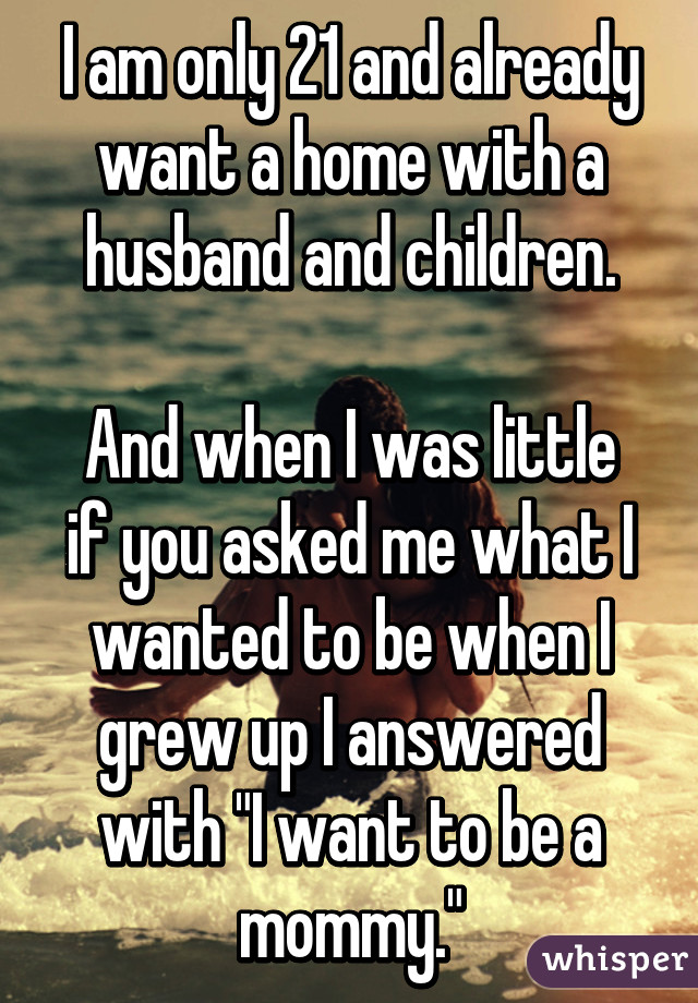 I am only 21 and already want a home with a husband and children.

And when I was little if you asked me what I wanted to be when I grew up I answered with "I want to be a mommy."