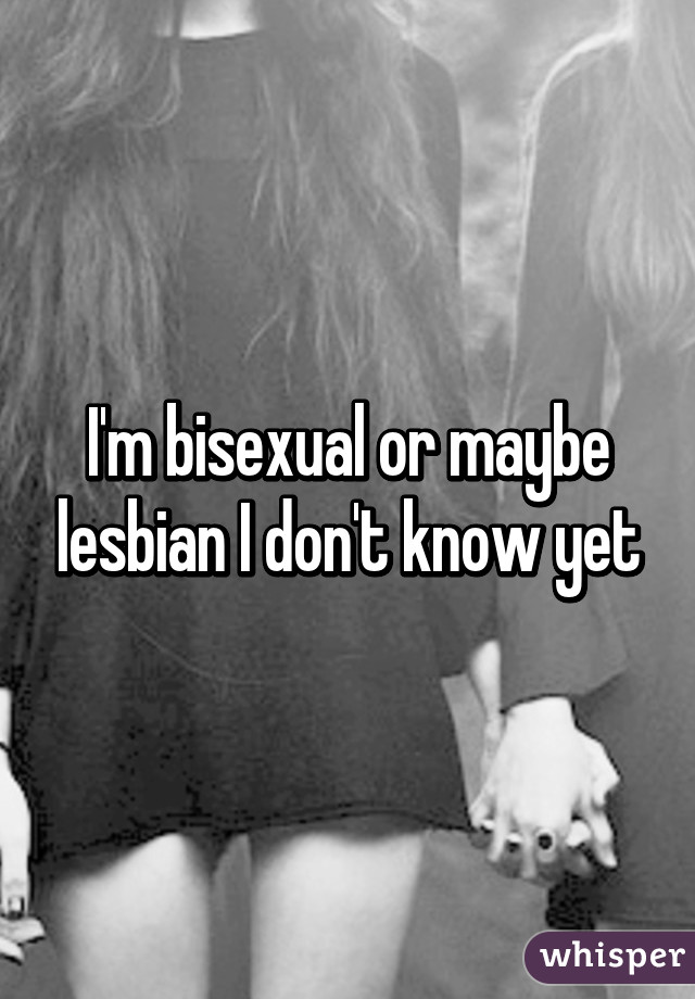 I'm bisexual or maybe lesbian I don't know yet