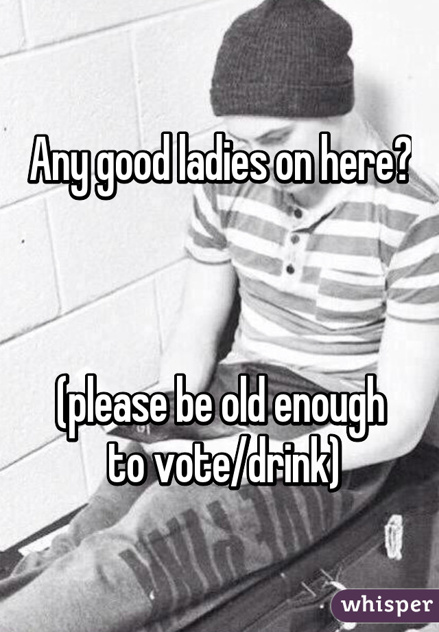 Any good ladies on here?  


(please be old enough
 to vote/drink)