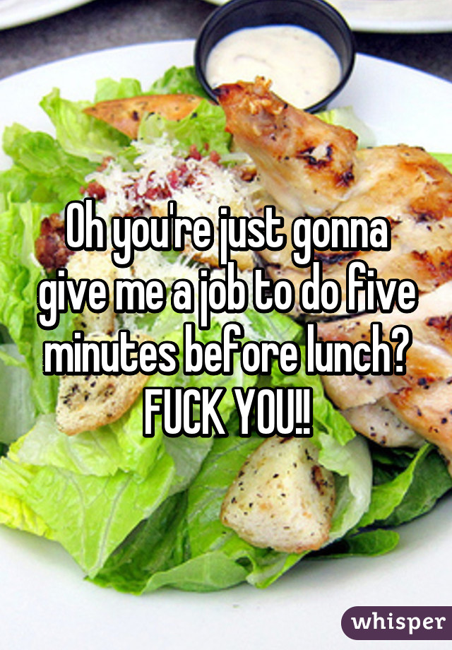 Oh you're just gonna give me a job to do five minutes before lunch?
FUCK YOU!!